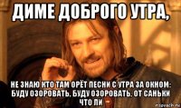 диме доброго утра, не знаю кто там орёт песни с утра за окном: буду озоровать, буду озоровать, от саньки что ли