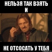 нельзя так взять и не отсосать у тебя