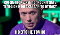 когда твой друг попросил дать телефон и он сказал что отдаст но это не точно