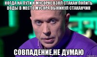 когда на пути к мусорке взял стакан попить воды в место мусора выкинул стаканчик совпадение,не думаю