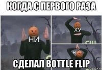 когда с первого раза сделал bottle flip