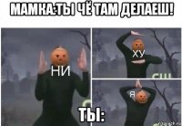 мамка:ты чё там делаеш! ты: