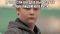 а что если когда я вырасту то стану лицом юга руси 