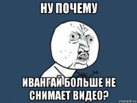 ну почему ивангай больше не снимает видео?