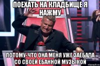 поехать на кладбище я нажму потому-что она меня уже заебала со своей ебанной музыкой