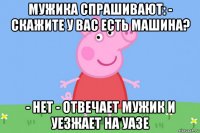 мужика спрашивают: - скажите у вас есть машина? - нет - отвечает мужик и уезжает на уазе