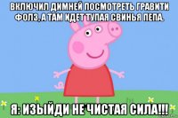 включил димней посмотреть гравити фолз, а там идет тупая свинья пепа. я: изыйди не чистая сила!!!