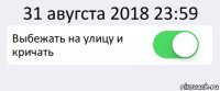 31 авугста 2018 23:59 Выбежать на улицу и кричать 