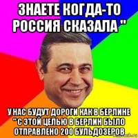 знаете когда-то россия сказала " у нас будут дороги как в берлине " с этой целью в берлин было отправлено 200 бульдозеров