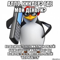 алло, киндер? где мои деньги? вы выиграете 1010 миллион рублей! какие еще 1010 миллионы? вы выиграете 1010 миллион рублей! *вырубается*