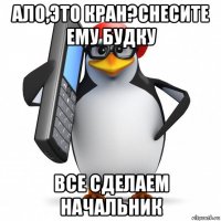 ало,это кран?снесите ему будку все сделаем начальник