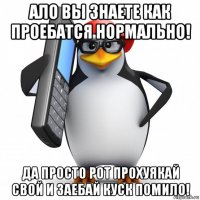 ало вы знаете как проебатся нормально! да просто рот прохуякай свой и заебай куск помило!