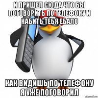 и пришел сюда что бы поговорить по телефону и набить тебя ебало как видишь по телефону я уже поговорил