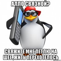 алло связной? свяжите мне петлю на шее ,жить перехотелось