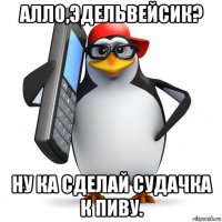 алло,эдельвейсик? ну ка сделай судачка к пиву.