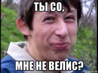 ты со, мне не велис?