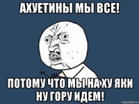 ахуетины мы все! потому что мы на ху яки ну гору идем!