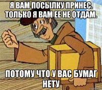 я вам посылку принес. только я вам ее не отдам. потому что у вас бумаг нету