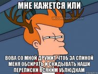 мне кажется или вова со мной дружит чтоб за спиной меня обсирать и скидывать наши переписки всяким ублюдкам