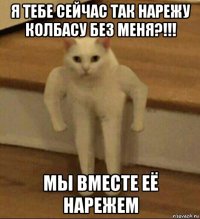 я тебе сейчас так нарежу колбасу без меня?!!! мы вместе её нарежем