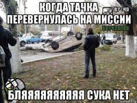 когда тачка перевернулась на миссии бляяяяяяяяяя сука нет