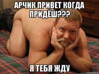 арчик привет когда придёш??? я тебя жду