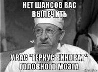 нет шансов вас вылечить у вас "геркус виноват" головного мозга