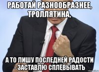 работай разнообразнее, троллятина, а то лишу последней радости - заставлю сплёвывать