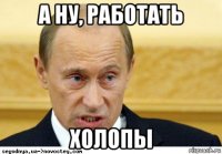 а ну, работать холопы