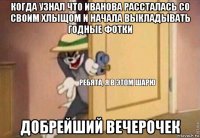 когда узнал что иванова рассталась со своим хлыщом и начала выкладывать годные фотки добрейший вечерочек