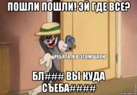 пошли пошли! эй где все? бл### вы куда съеба####