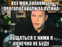 все мои знакомые проголосовали за путина общаться с ними я конечно не буду