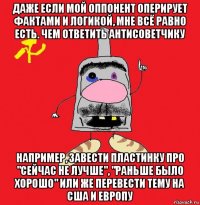 даже если мой оппонент оперирует фактами и логикой, мне всё равно есть. чем ответить антисоветчику например, завести пластинку про "сейчас не лучше", "раньше было хорошо" или же перевести тему на сша и европу