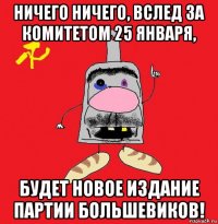 ничего ничего, вслед за комитетом 25 января, будет новое издание партии большевиков!