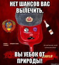 нет шансов вас вылечить, вы уебок от природы!