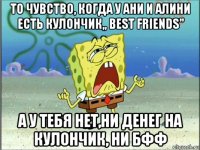 то чувство, когда у ани и алини есть кулончик,, best friends'' а у тебя нет,ни денег на кулончик, ни бфф