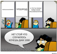 папаааааа(плачет) что(урод) а что ты сказал пойду маме расскажу(плачет) нет стой что случилось хочешь дам 1000