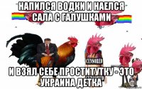 напился водки и наелся сала с галушками и взял себе проститутку - это украина детка