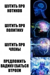 Шутить про котиков Шутить про политику Шутить про члены Предложить вадику ебаться втроем