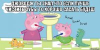 джородж ты знал что если лучше чистить зубы то хорошо сасать будеш 