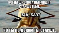 когда школота выглядят старше тебя.. но ты по докам ты старше..