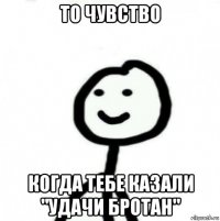 то чувство когда тебе казали "удачи бротан"