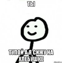 ты тупой а я сижу на хлебушке