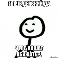 ты че дерзкий да чтоб айшат обижать?!