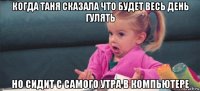 когда таня сказала что будет весь день гулять но сидит с самого утра в компьютере