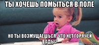 ты хочешь помыться в поле но ты возмущаешься, что нет горячей воды?