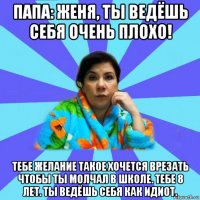 папа: женя, ты ведёшь себя очень плохо! тебе желание такое хочется врезать чтобы ты молчал в школе. тебе 8 лет. ты ведёшь себя как идиот.