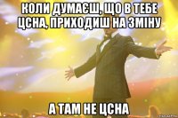 коли думаєш, що в тебе цсна, приходиш на зміну а там не цсна