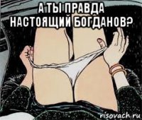 а ты правда настоящий богданов? 