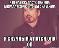 я не навижу пастю как она задрала я хочю что бы она уехала я скучный а патся опа оп